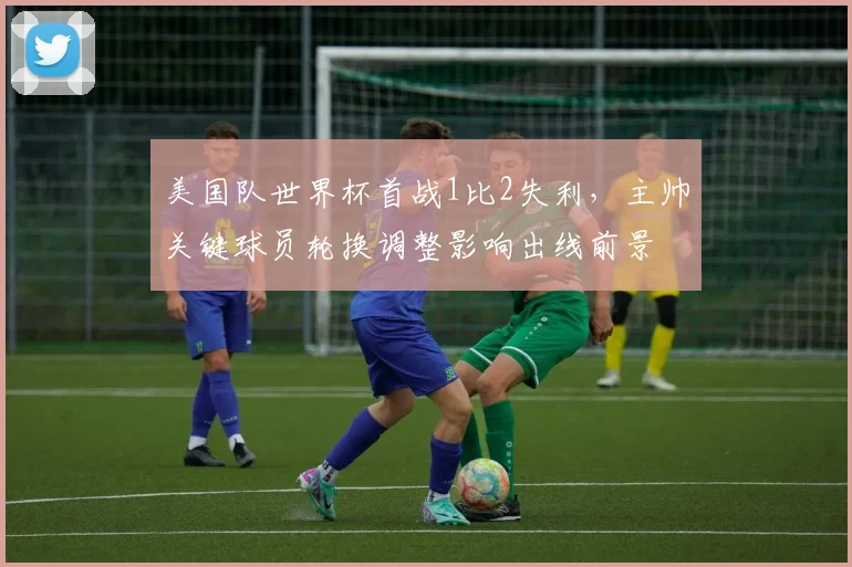 美国队世界杯首战1比2失利，主帅关键球员轮换调整影响出线前景