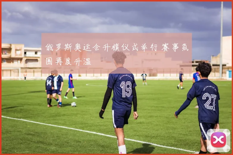 俄罗斯奥运会升旗仪式举行 赛事氛围再度升温