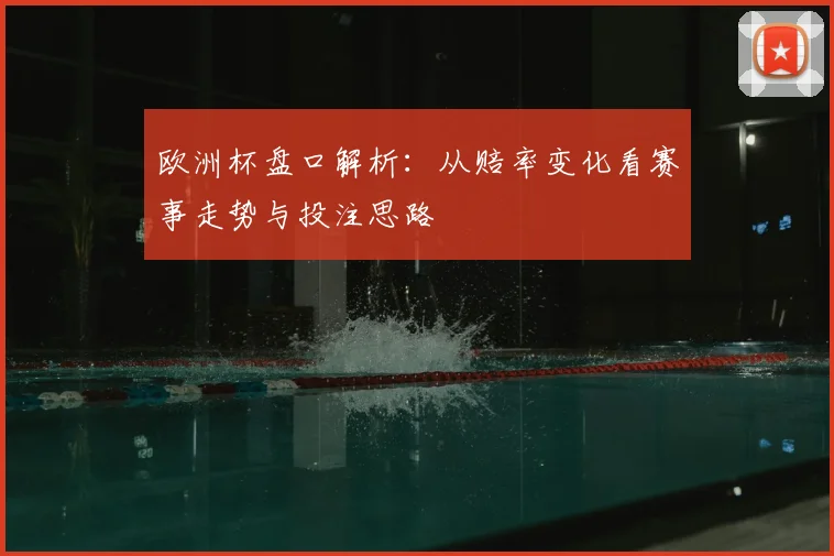 欧洲杯盘口解析:从赔率变化看赛事走势与投注思路
