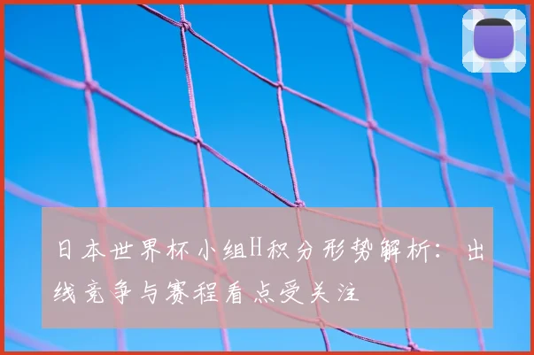 日本世界杯小组H积分形势解析:出线竞争与赛程看点受关注