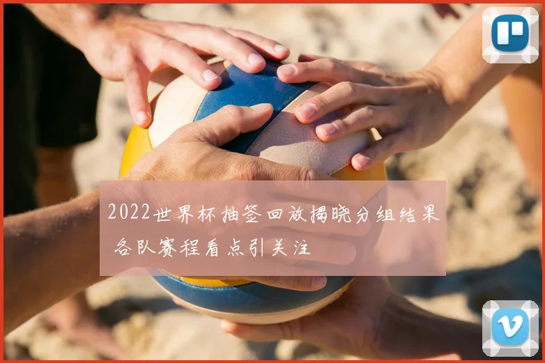 2022世界杯抽签回放揭晓分组结果 各队赛程看点引关注