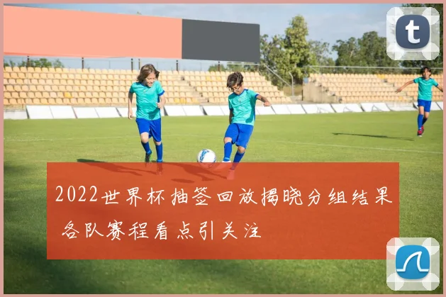 2022世界杯抽签回放揭晓分组结果 各队赛程看点引关注