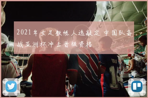 2021年女足教练人选敲定 中国队备战亚洲杯冲击晋级资格