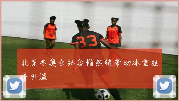 北京冬奥会纪念帽热销带动冰雪经济升温