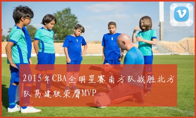 2015年CBA全明星赛南方队战胜北方队易建联荣膺MVP