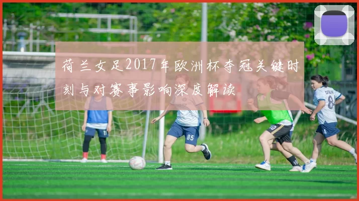 荷兰女足2017年欧洲杯夺冠关键时刻与对赛事影响深度解读