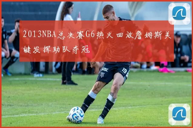 2013NBA总决赛G6热火回放詹姆斯关键发挥助队夺冠