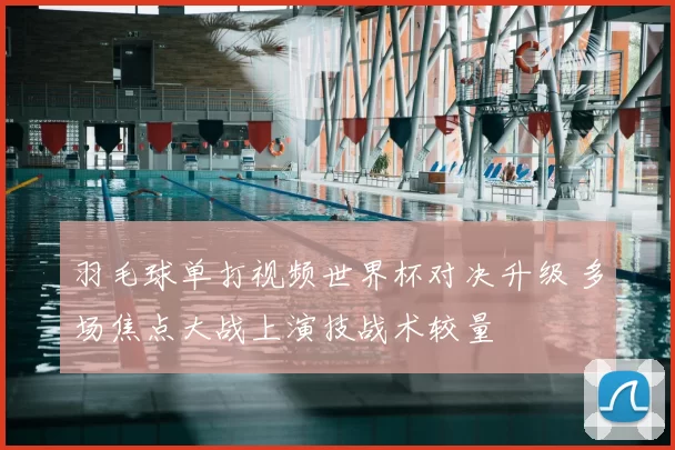 羽毛球单打视频世界杯对决升级 多场焦点大战上演技战术较量