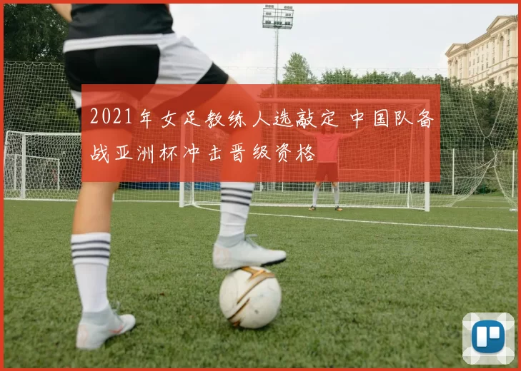 2021年女足教练人选敲定 中国队备战亚洲杯冲击晋级资格