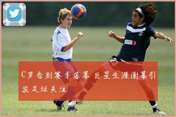 C罗告别赛季落幕 巨星生涯谢幕引发足坛关注