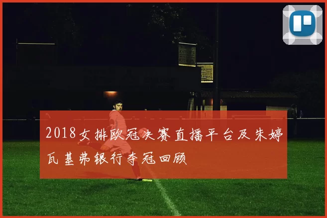 2018女排欧冠决赛直播平台及朱婷瓦基弗银行夺冠回顾