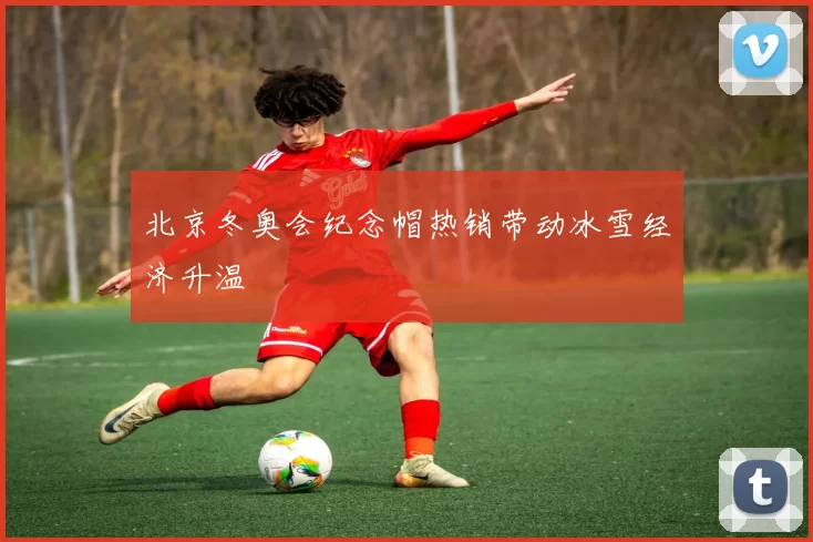 北京冬奥会纪念帽热销带动冰雪经济升温